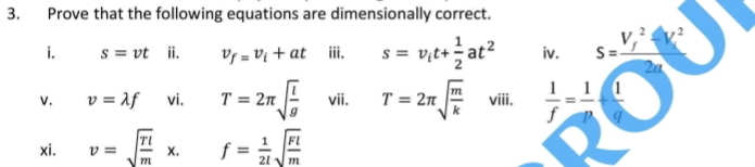 Prove that the following equations are dimensionally correct. 
i. s=vt ii. v_f=v_i+at iii. s=v_it+ 1/2 at^2 iv. s=frac (V_f)^2-V_i^22a
V. v=lambda f vi. T=2π sqrt(frac l)g vii. T=2π sqrt(frac m)k viii.  1/f = 1/p + 1/q 
xi. v=sqrt(frac rl)mx. f= 1/2l sqrt(frac Fl)m