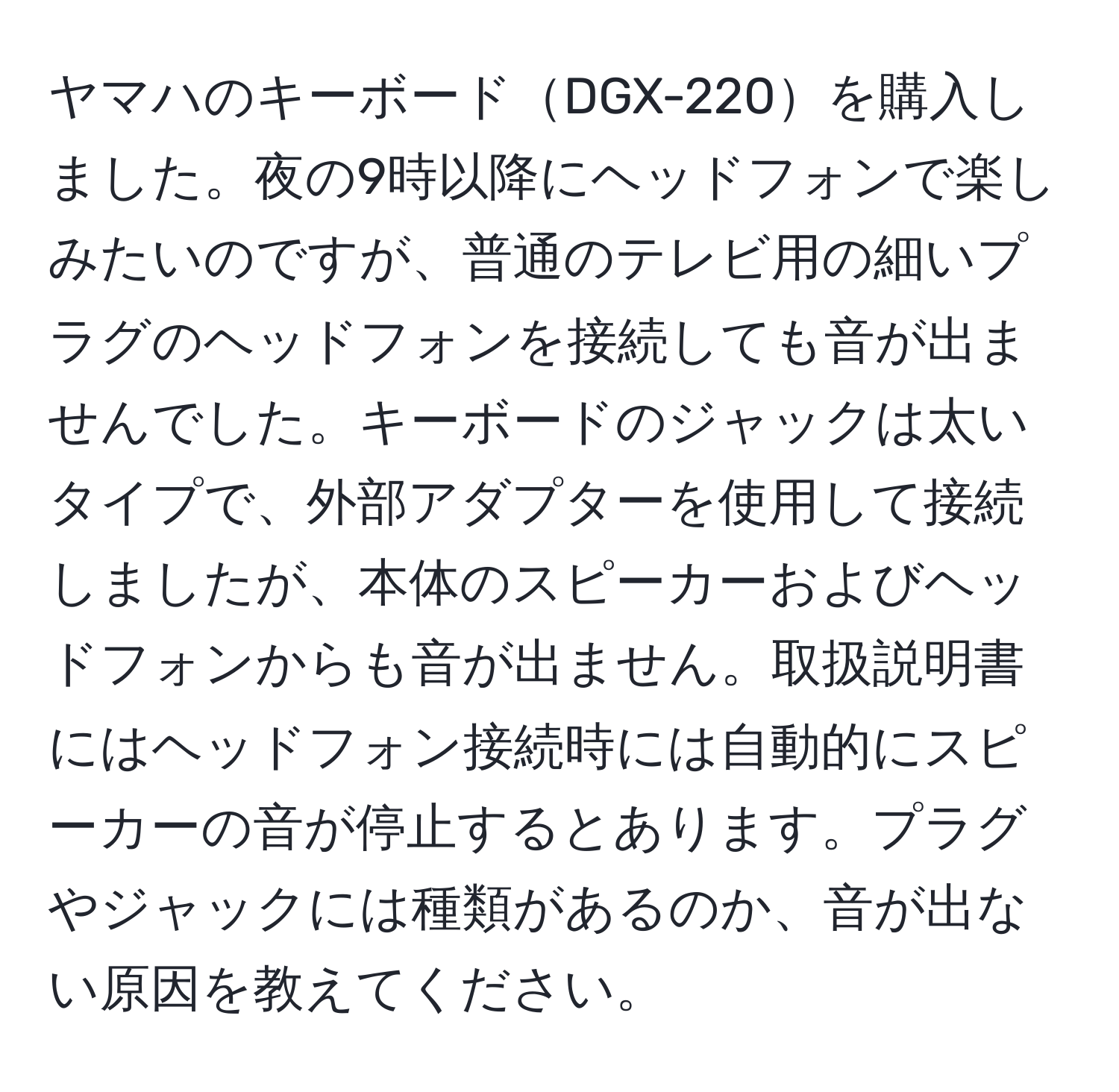 ヤマハのキーボードDGX-220を購入しました。夜の9時以降にヘッドフォンで楽しみたいのですが、普通のテレビ用の細いプラグのヘッドフォンを接続しても音が出ませんでした。キーボードのジャックは太いタイプで、外部アダプターを使用して接続しましたが、本体のスピーカーおよびヘッドフォンからも音が出ません。取扱説明書にはヘッドフォン接続時には自動的にスピーカーの音が停止するとあります。プラグやジャックには種類があるのか、音が出ない原因を教えてください。