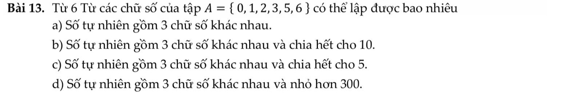 Từ 6 Từ các chữ số của tập A= 0,1,2,3,5,6 có thể lập được bao nhiêu
a) Số tự nhiên gồm 3 chữ số khác nhau.
b) Số tự nhiên gồm 3 chữ số khác nhau và chia hết cho 10.
c) Số tự nhiên gồm 3 chữ số khác nhau và chia hết cho 5.
d) Số tự nhiên gồm 3 chữ số khác nhau và nhỏ hơn 300.