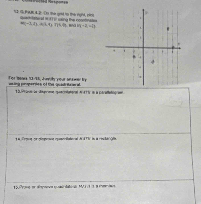 onstructed Response 
12.G.PAR.4.2: On the grid to the right, plot 
quadriateral MATI using the coordinates
M(-3,2), A(5,4). P(6,0) , and N(-2,-2)
For Items 13-15, Justify your answer by 
using properties of the quadrilateral. 
13.Prove or disprove quadnlateral MAT / is a parallelogram. 
14. Prove or disprove quadrilateral MATR is a rectangle. 
15. Prove or disprove quadnlateral MAT / is a rhombus.