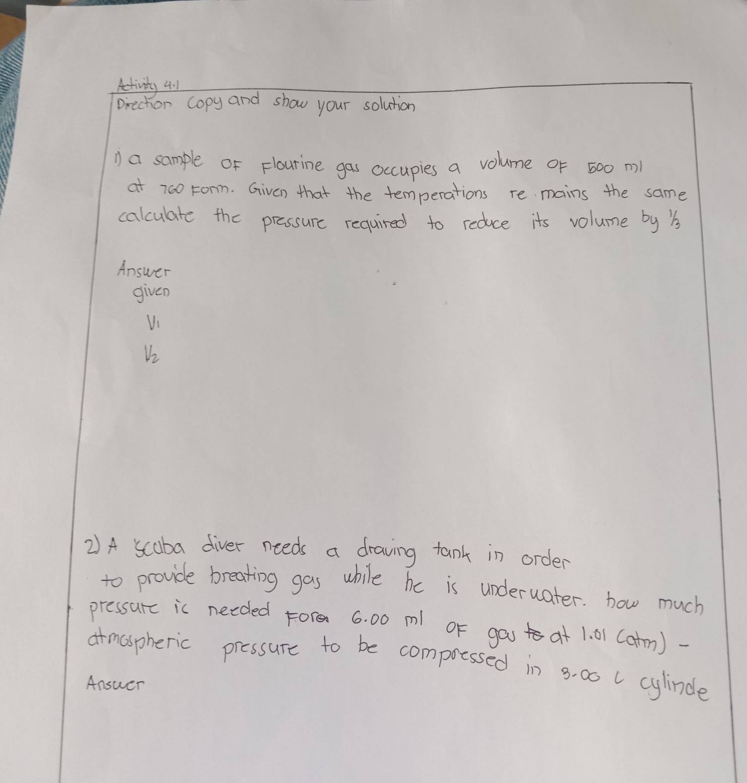 Activity 4:1 
pirechorn copy and show your solution 
a sample of Flourine gas occupies a volume of 500 m
at 760 Fonn. Given that the temperations re mains the same 
calculate the pressure required to reduce its volume by b 
Answer 
given
V_1
V_2
2) A scuba diver needs a draving tank in order 
to provide breating gas while he is underuater. how much 
pressurc ic needed Fore 6. 00 ml oF ga at 1. 01 (atm)- 
armaspheric pressure to be compotssed in 8. 00 U cylinde 
Answer