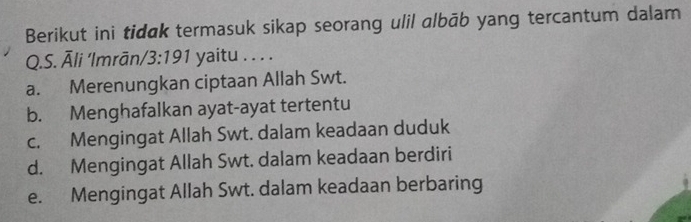 Berikut ini tidak termasuk sikap seorang ulil albāb yang tercantum dalam
Q.S. Āli ‘Imrān/ 3:191 yaitu . . . .
a. Merenungkan ciptaan Allah Swt.
b. Menghafalkan ayat-ayat tertentu
c. Mengingat Allah Swt. dalam keadaan duduk
d. Mengingat Allah Swt. dalam keadaan berdiri
e. Mengingat Allah Swt. dalam keadaan berbaring