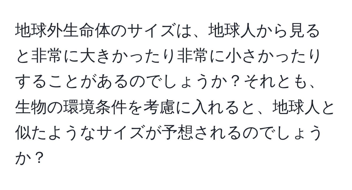 地球外生命体のサイズは、地球人から見ると非常に大きかったり非常に小さかったりすることがあるのでしょうか？それとも、生物の環境条件を考慮に入れると、地球人と似たようなサイズが予想されるのでしょうか？