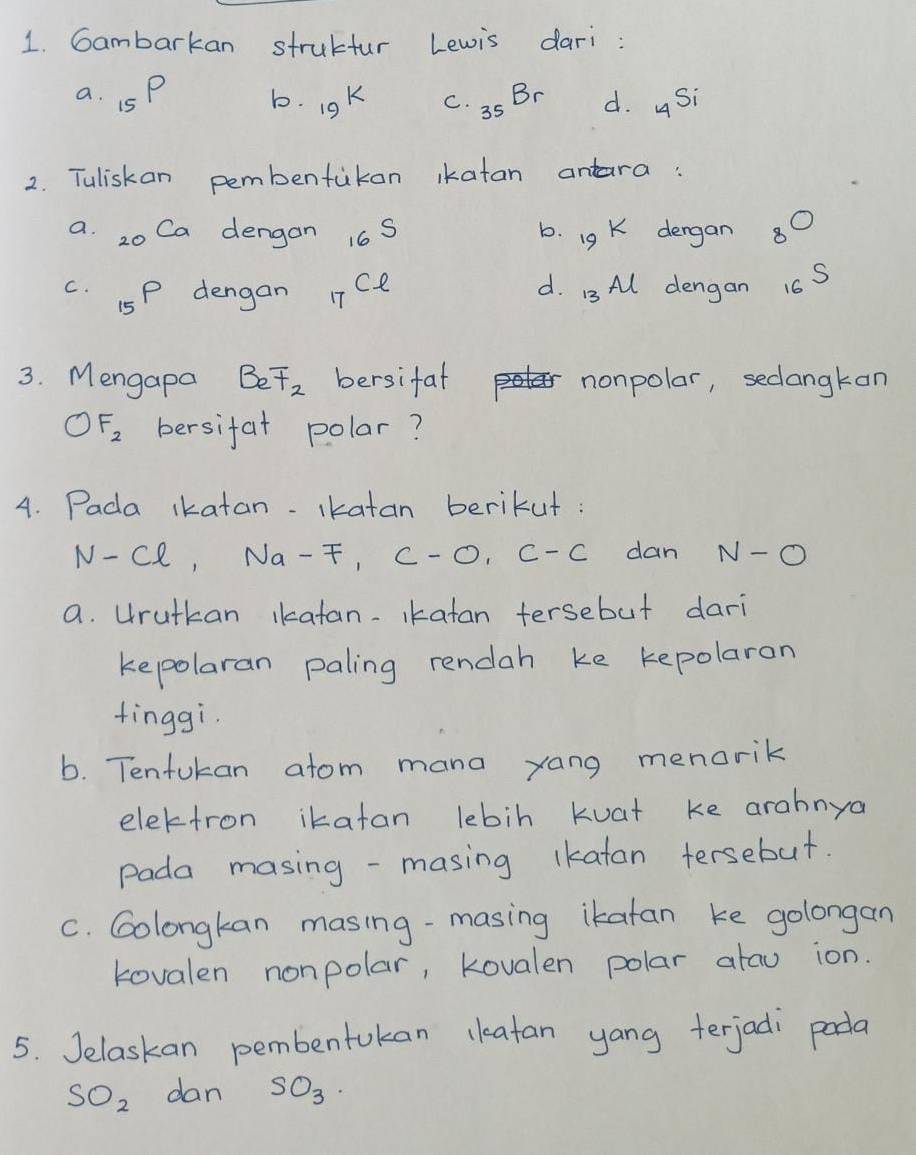 Gambarkan strubtur Lewis dari :
a. _15P b. 19^k C. _35Br d. _4Si
2. Tuliskan pembentukon ikatan antara:
Ca dergan 8^0
_16S
b. 19k
d.
c. 15P dengan _17Cl 13Al dengan _16S
3. Mengapa Beoverline t_2 bersifat nonpolar, seclangkan
OF_2 bersifat polar?
4. Pada ikatan. ikatan berikut :
N-Cl, Na-F, C-O, C-C dan N-O
a. Hrutkan ikatan.Ikatan tersebut dari
kepolaran paling rendah ke kepolaron
tinggi.
b. Tenfukan atom mana yang menorik
electron ikatan lebin Kuat ke arahnya
Pada masing -masing lkatan tersebut.
C. Golongkan masing-masing ikatan ke golongan
kovalen nonpolar, Kovalen polar atau ion.
5. Jelaskan pembentokan ckeatan yang terjadi pada
SO_2 dan SO_3.