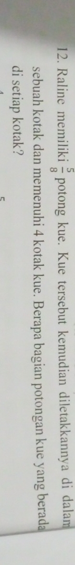 Raline memiliki  5/8  potong kue. Kue tersebut kemudian diletakkannya di dalam 
sebuah kotak dan memenuhi 4 kotak kue. Berapa bagian potongan kue yang berada 
di setiap kotak?