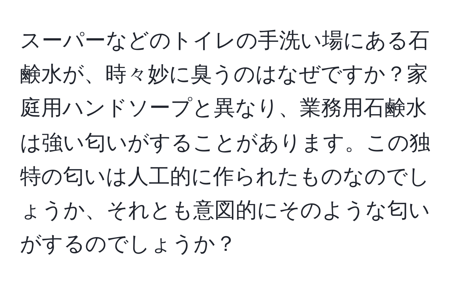 スーパーなどのトイレの手洗い場にある石鹸水が、時々妙に臭うのはなぜですか？家庭用ハンドソープと異なり、業務用石鹸水は強い匂いがすることがあります。この独特の匂いは人工的に作られたものなのでしょうか、それとも意図的にそのような匂いがするのでしょうか？