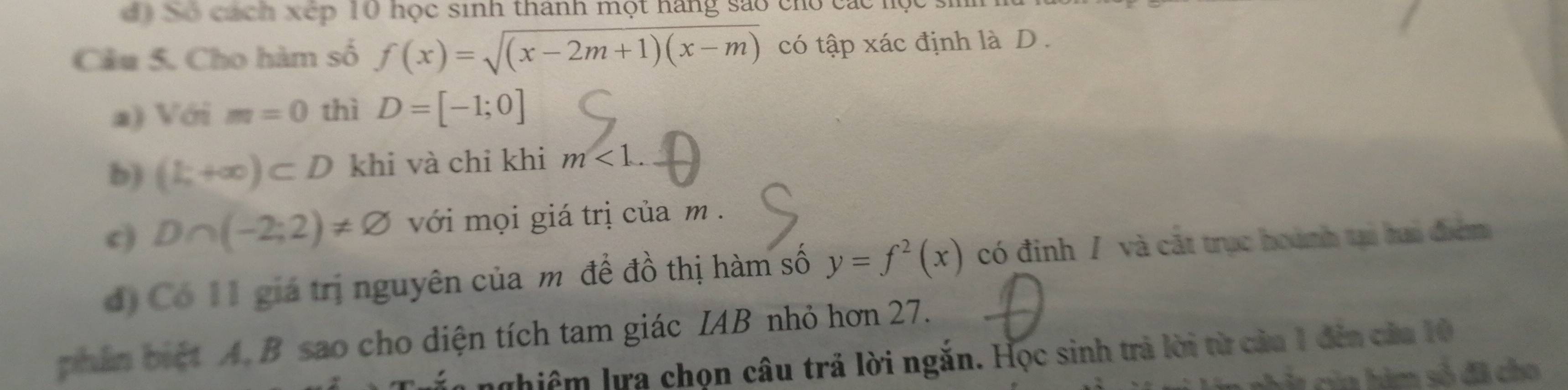 Số cách xếp 10 học sinh thành một hàng sao cho các m
Câu 5. Cho hàm số f(x)=sqrt((x-2m+1)(x-m)) có tập xác định là D.
a) Với m=0 thì D=[-1;0]
b) (k+∈fty )⊂ D khi và chỉ khi m<1</tex>.
c) D∩ (-2;2)!= varnothing với mọi giá trị của m.
d) Có I1 giá trị nguyên của m để đồ thị hàm số y=f^2(x) có đinh / và cát trục hoành tại hai điểm
phần biệt A. B sao cho diện tích tam giác IAB nhỏ hơn 27.
nhiêm lra chọn câu trả lời ngắn. Học sinh trả lời từ cảa 1 đến của 10
à của hàm số đã cho