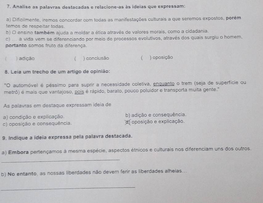 Analise as palavras destacadas e relacione-as às ideias que expressam:
a) Dificilmente, iremos concordar com todas as manifestações culturais a que seremos expostos, porém
temos de respeitar todas.
b) O ensino também ajuda a moldar a ética através de valores morais, como a cidadania.
c) ... a vida vem se diferenciando por meio de processos evolutivos, através dos quais surgiu o homem,
portanto somos fruto da diferença.
) adição ) conclusão  ) oposição
8. Leia um trecho de um artigo de opinião:
"O automóvel é péssimo para suprir a necessidade coletiva, enquanto o trem (seja de superfície ou
metrô) é mais que vantajoso, pois é rápido, barato, pouco poluidor e transporta muita gente."
As palavras em destaque expressam ideia de
a) condição e explicação. b) adição e consequência.
c) oposição e consequência. d) oposição e explicação.
9. Indique a ideia expressa pela palavra destacada.
a) Embora pertençamos à mesma espécie, aspectos étnicos e culturais nos diferenciam uns dos outros.
_
b) No entanto, as nossas liberdades não devem ferir as liberdades alheias...
_