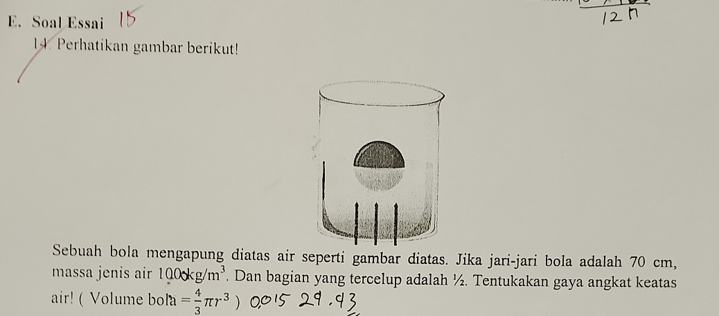 Soal Essai 
14. Perhatikan gambar berikut! 
Sebuah bola mengapung diatas air seperti gambar diatas. Jika jari-jari bola adalah 70 cm, 
masa jenis air 1000kg/m^3. Dan bagian yang tercelup adalah ½. Tentukakan gaya angkat keatas 
air! ( Volume bola= 4/3 π r^3)