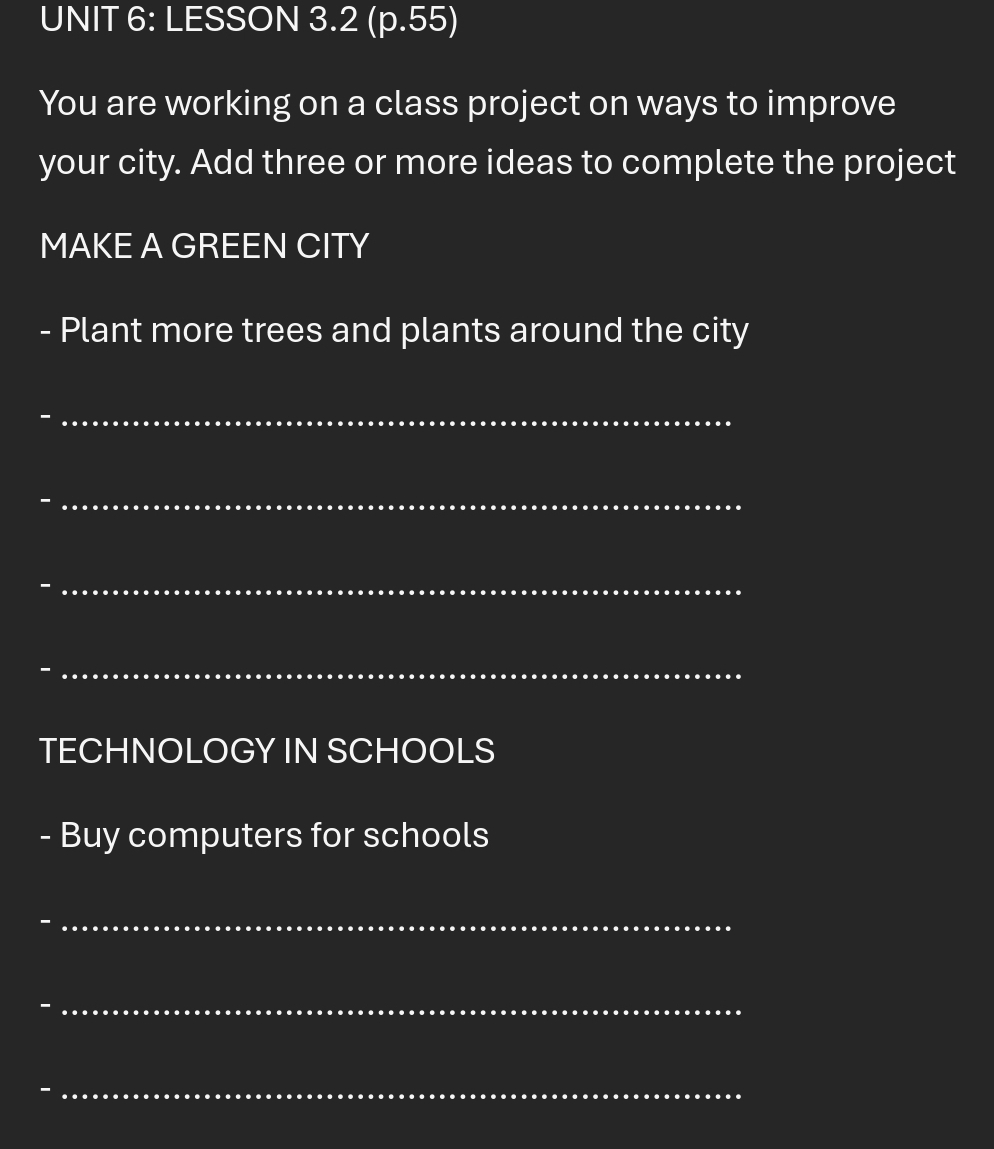 LESSON 3.2 (p.55) 
You are working on a class project on ways to improve 
your city. Add three or more ideas to complete the project 
MAKE A GREEN CITY 
- Plant more trees and plants around the city 
_ 
_ 
- 
_ 
- 
_ 
TECHNOLOGY IN SCHOOLS 
- Buy computers for schools 
_- 
_ 

_