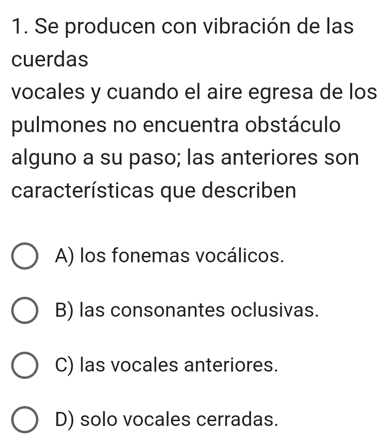 Se producen con vibración de las
cuerdas
vocales y cuando el aire egresa de los
pulmones no encuentra obstáculo
alguno a su paso; las anteriores son
características que describen
A) los fonemas vocálicos.
B) las consonantes oclusivas.
C) las vocales anteriores.
D) solo vocales cerradas.