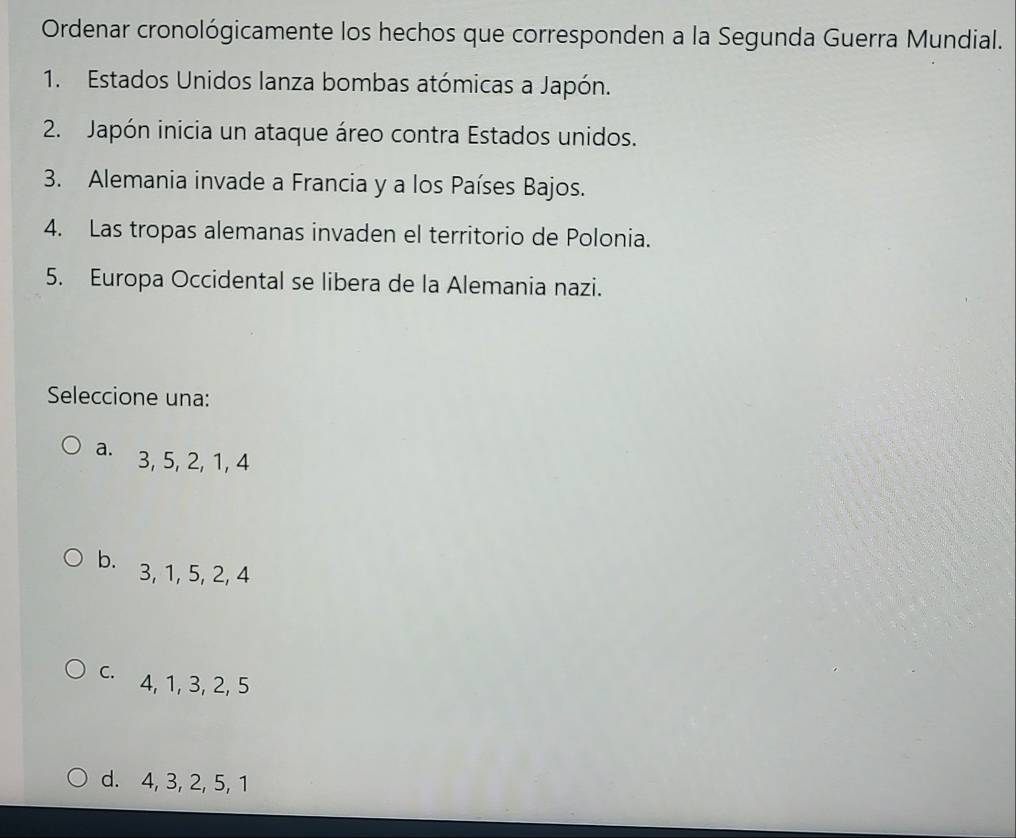 Ordenar cronológicamente los hechos que corresponden a la Segunda Guerra Mundial.
1. Estados Unidos lanza bombas atómicas a Japón.
2. Japón inicia un ataque áreo contra Estados unidos.
3. Alemania invade a Francia y a los Países Bajos.
4. Las tropas alemanas invaden el territorio de Polonia.
5. Europa Occidental se libera de la Alemania nazi.
Seleccione una:
a. 3, 5, 2, 1, 4
b. 3, 1, 5, 2, 4
C. 4, 1, 3, 2, 5
d. 4, 3, 2, 5, 1