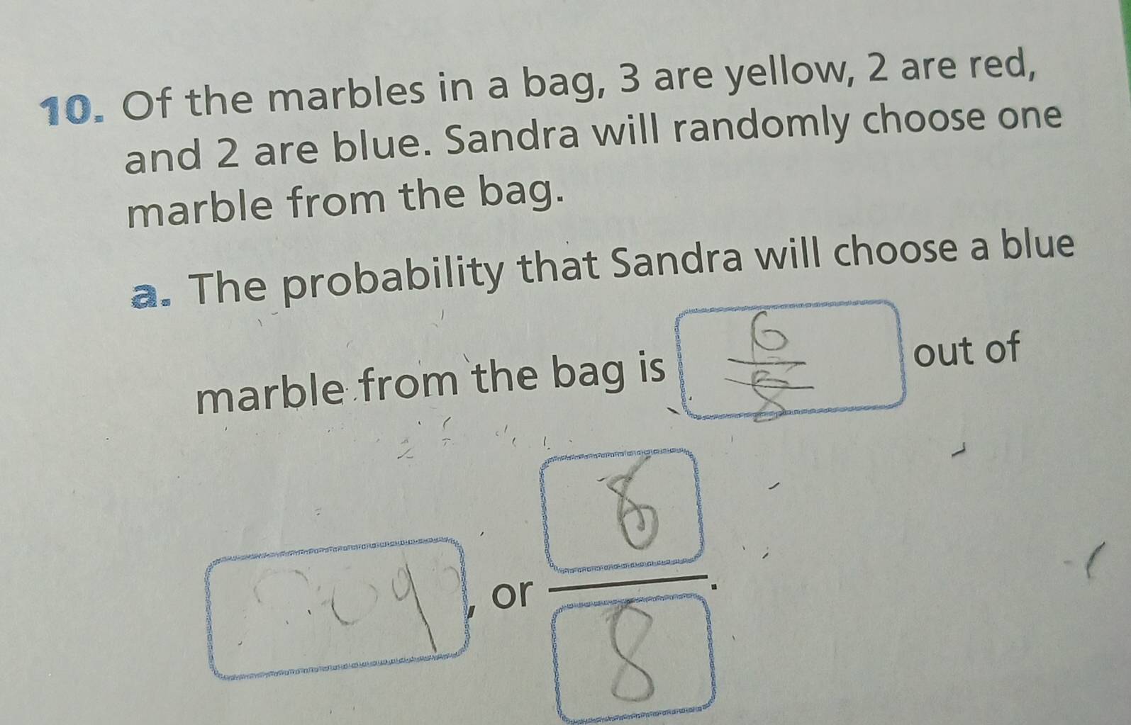 Of the marbles in a bag, 3 are yellow, 2 are red, 
and 2 are blue. Sandra will randomly choose one 
marble from the bag. 
a. The probability that Sandra will choose a blue 
□ 
marble from the bag is out of 
oy or