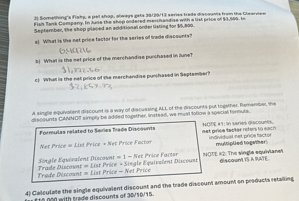 Something’s Fishy, a pet shop, always gets 30/20/12 series trade discounts from the Clearview 
Fish Tank Company. In June the shop ordered merchandise with a list price of $3,500. In 
September, the shop placed an additional order listing for $5,800. 
a) What is the net price factor for the series of trade discounts? 
b) What is the net price of the merchandise purchased in June? 
c) What is the net price of the merchandise purchased in September? 
A single equivalent discount is a way of discussing ALL of the discounts put together. Remember, the 
discounts CANNOT simply be added together. Instead, we must follow a special formula. 
Formulas related to Series Trade Discounts NOTE #1: In series discounts, 
net price factor refers to each 
Net Price = List Price * Net Price Factor individual net price factor 
multiplied together) 
Single Equivalent Discount =1-N et Price Factor NOTE #2: The single equivlanet 
Trade Discount = List Price * Single Equivalent Discount discount IS A RATE. 
Trade Discount = List Price - Net Price 
4) Calculate the single equivalent discount and the trade discount amount on products retailing
$10 000 with trade discounts of 30/10/15.