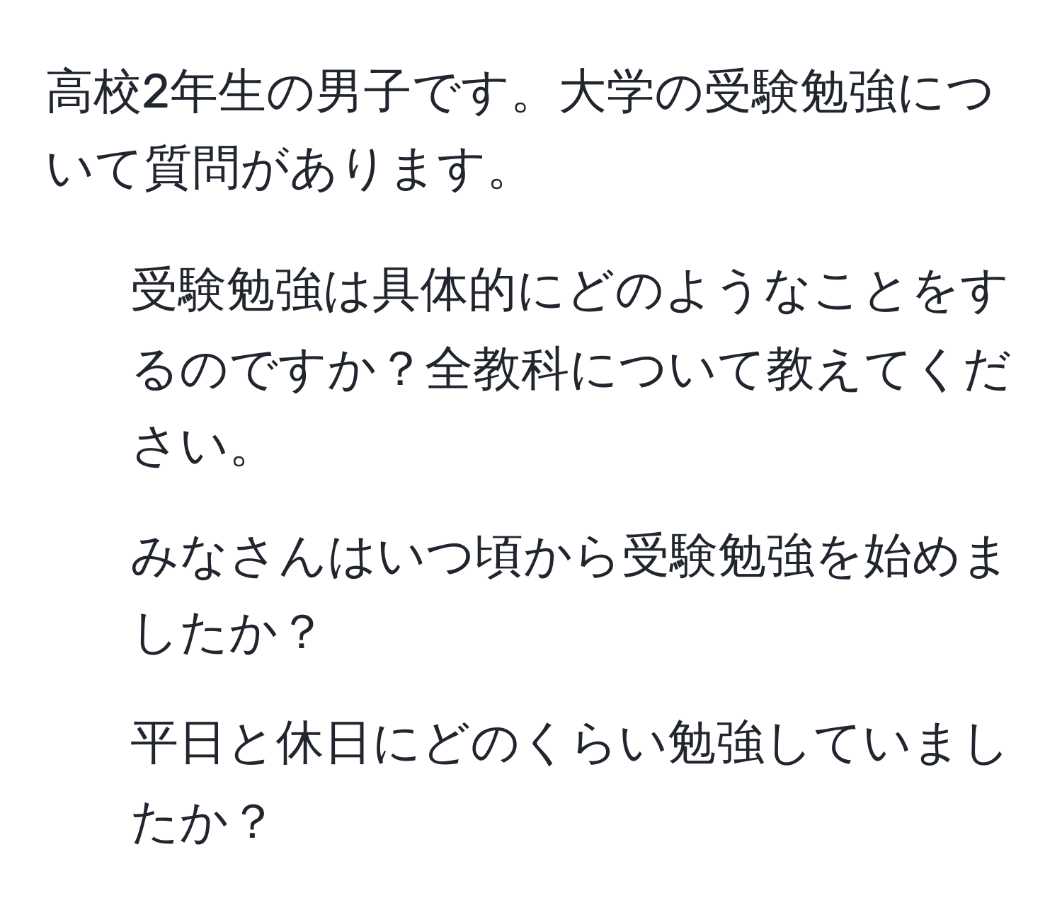 高校2年生の男子です。大学の受験勉強について質問があります。  
1. 受験勉強は具体的にどのようなことをするのですか？全教科について教えてください。  
2. みなさんはいつ頃から受験勉強を始めましたか？  
3. 平日と休日にどのくらい勉強していましたか？