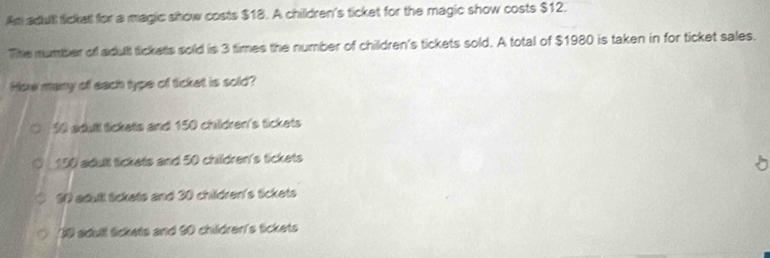 Am adull fickell for a magic show costs $18. A children's ticket for the magic show costs $12.
The number of adult tickets sold is 3 times the number of children's tickets sold. A total of $1980 is taken in for ticket sales.
How many of each type of ticket is sold?
30 adull tickets and 150 children's tickets
150 adult tickets and 50 children's tickets
S0 adull lickets and 30 children's tickets
09 sdull lickets and 90 childrer's tickets