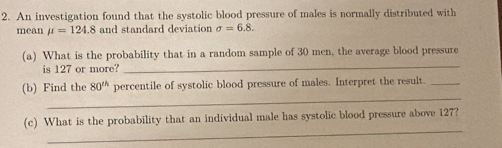 An investigation found that the systolic blood pressure of males is normally distributed with 
mean mu =124.8 and standard deviation sigma =6.8. 
_ 
(a) What is the probability that in a random sample of 30 men, the average blood pressure 
is 127 or more? 
_ 
(b) Find the 80^(th) percentile of systolic blood pressure of males. Interpret the result._ 
_ 
(c) What is the probability that an individual male has systolic blood pressure above 127?