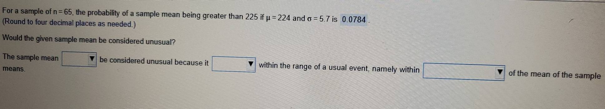 For a sample of n=65 5, the probability of a sample mean being greater than 22 5ifmu =224 and sigma =5.7 is 0.0784
(Round to four decimal places as needed.) 
Would the given sample mean be considered unusual? 
The sample mean □ V be considered unusual because it □ within the range of a usual event, namely within 
means. □ of the mean of the sample