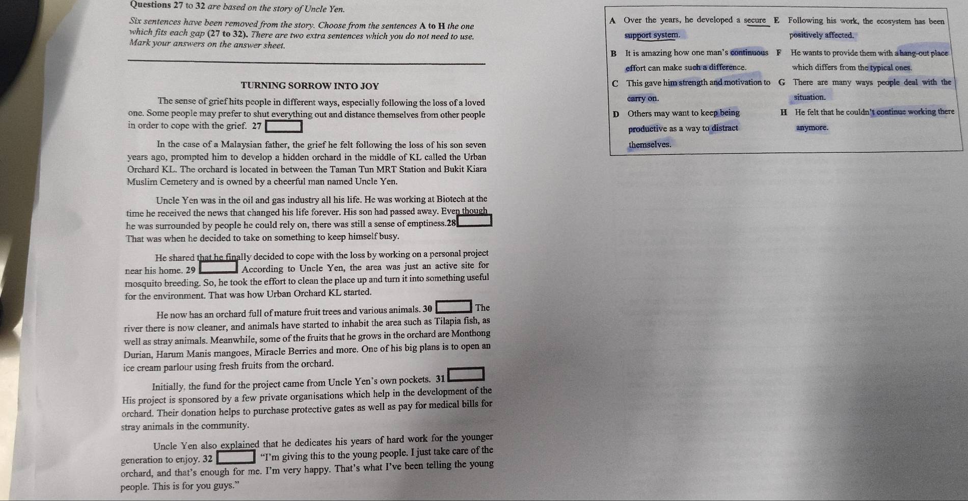 to 32 are based on the story of Uncle Yen.
Six sentences have been removed from the story. Choose from the sentences A to H the one
A Over the years, he developed a secure E Following his work, the ecosystem has been
which fits each gap (27 to 32). There are two extra sentences which you do not need to use. support system positively affected.
Mark your answers on the answer sheet.
B It is amazing how one man’s continuous F He wants to provide them with a hang-out place
effort can make such a difference. which differs from the typical ones.
TURNING SORROW INTO JOY C This gave him strength and motivation to G There are many ways people deal with the
The sense of grief hits people in different ways, especially following the loss of a loved carry on.
situation.
one. Some people may prefer to shut everything out and distance themselves from other people D Others may want to keep being H He felt that he couldn’t continue working there
in order to cope with the grief. 27 anymore.
productive as a way to distract
In the case of a Malaysian father, the grief he felt following the loss of his son seven themselves.
years ago, prompted him to develop a hidden orchard in the middle of KL called the Urban
Orchard KL. The orchard is located in between the Taman Tun MRT Station and Bukit Kiara
Muslim Cemetery and is owned by a cheerful man named Uncle Yen.
Uncle Yen was in the oil and gas industry all his life. He was working at Biotech at the
time he received the news that changed his life forever. His son had passed away. Even though
he was surrounded by people he could rely on, there was still a sense of emptiness.28
That was when he decided to take on something to keep himself busy.
He shared that he finally decided to cope with the loss by working on a personal project
near his home. 29 According to Uncle Yen, the area was just an active site for
mosquito breeding. So, he took the effort to clean the place up and turn it into something useful
for the environment. That was how Urban Orchard KL started.
He now has an orchard full of mature fruit trees and various animals. 30 The
river there is now cleaner, and animals have started to inhabit the area such as Tilapia fish, as
well as stray animals. Meanwhile, some of the fruits that he grows in the orchard are Monthong
Durian, Harum Manis mangoes, Miracle Berries and more. One of his big plans is to open an
ice cream parlour using fresh fruits from the orchard.
Initially, the fund for the project came from Uncle Yen’s own pockets. 31
His project is sponsored by a few private organisations which help in the development of the
orchard. Their donation helps to purchase protective gates as well as pay for medical bills for
stray animals in the community.
Uncle Yen also explained that he dedicates his years of hard work for the younger
generation to enjoy. 32 “I’m giving this to the young people. I just take care of the
orchard, and that’s enough for me. I’m very happy. That’s what I’ve been telling the young
people. This is for you guys.”