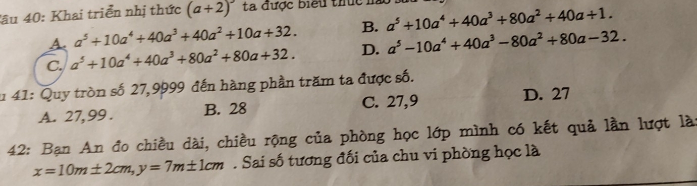 âu 40: Khai triển nhị thức (a+2)^3 ta được biểu thức .
A a^5+10a^4+40a^3+40a^2+10a+32.
B. a^5+10a^4+40a^3+80a^2+40a+1.
C. a^5+10a^4+40a^3+80a^2+80a+32.
D. a^5-10a^4+40a^3-80a^2+80a-32. 
u 41: Quy tròn số 27,9999 đến hàng phần trăm ta được số.
A. 27, 99. B. 28 C. 27, 9 D. 27
42: Bạn An đo chiều dài, chiều rộng của phòng học lớp mình có kết quả lần lượt là:
x=10m± 2cm, y=7m± 1cm. Sai số tương đối của chu vi phòng học là