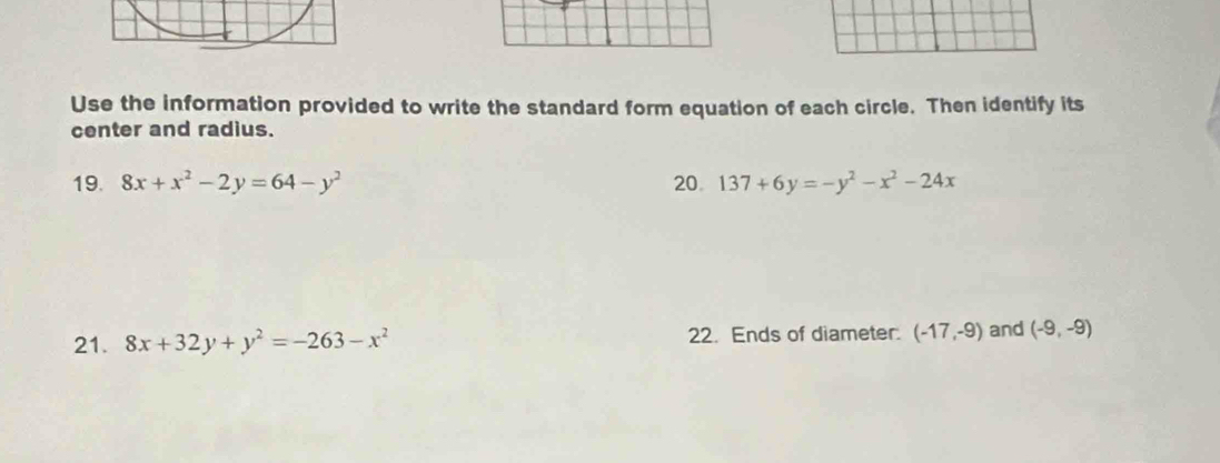 Use the information provided to write the standard form equation of each circle. Then identify its 
center and radius. 
19. 8x+x^2-2y=64-y^2 20. 137+6y=-y^2-x^2-24x
21. 8x+32y+y^2=-263-x^2 22. Ends of diameter. (-17,-9) and (-9,-9)