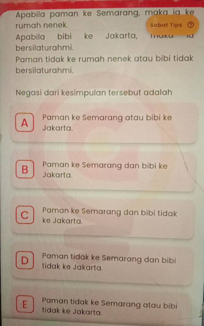 Apabila paman ke Semarang, maka ia ke
rumah nenek. Sobat Tips
Apabila bibi 'ke Jakarta, maka
bersilaturahmi.
Paman tidak ke rumah nenek atau bibi tidak
bersilaturahmi.
Negasi dari kesimpulan tersebut adalah
A Paman ke Semarang atau bibi ke
Jakarta.
B Paman ke Semarang dan bibi ke
Jakarta.
Paman ke Semarang dan bibi tidak
C ke Jakarta.
Paman tidak ke Semarang dan bibi
D tidak ke Jakarta.
Paman tidak ke Semarang atau bibi
E tidak ke Jakarta.