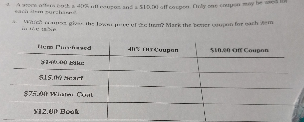 A store offers both a 40% off coupon and a $10.00 off coupon. Only one coupon may be used to 
each item purchased. 
a. Which coupon gives the lower price of the item? Mark the better coupon for each item 
in the table.