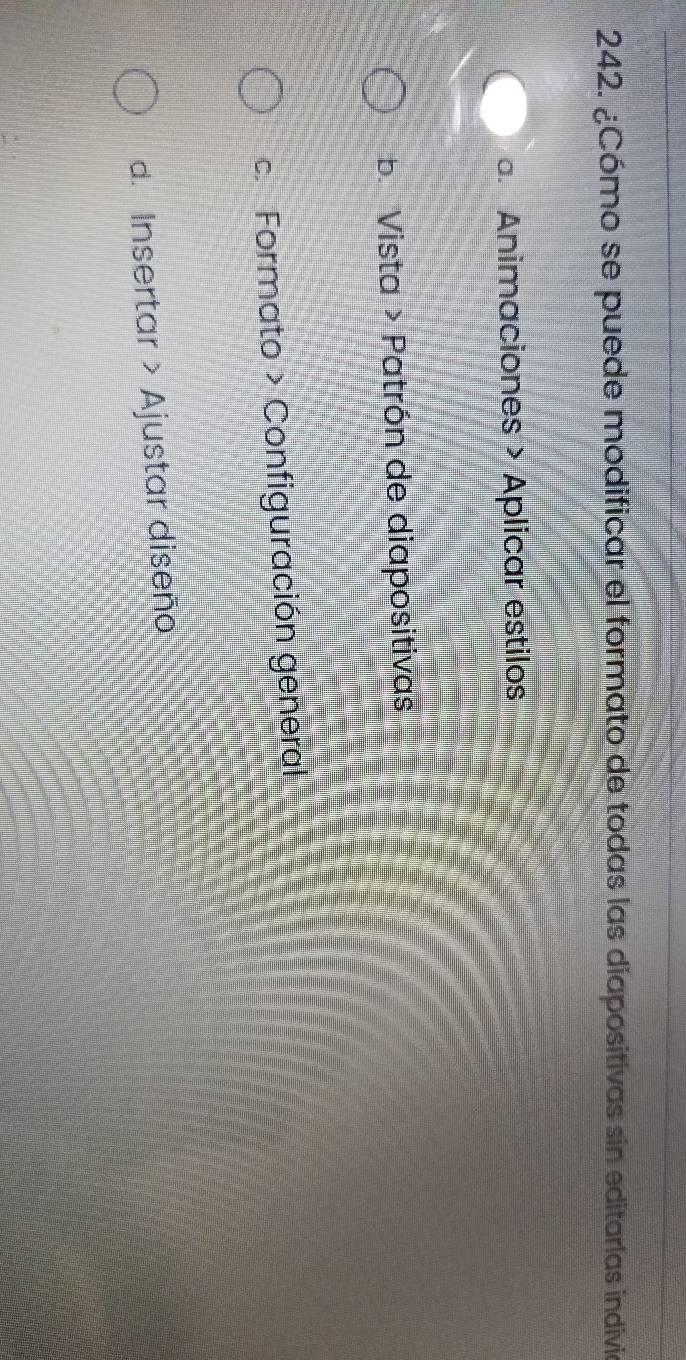 ¿Cómo se puede modificar el formato de todas las diapositivas sin editarlas indivia
a. Animaciones > Aplicar estilos
b. Vista > Patrón de diapositivas
c. Formato > Configuración general
d. Insertar > Ajustar diseño