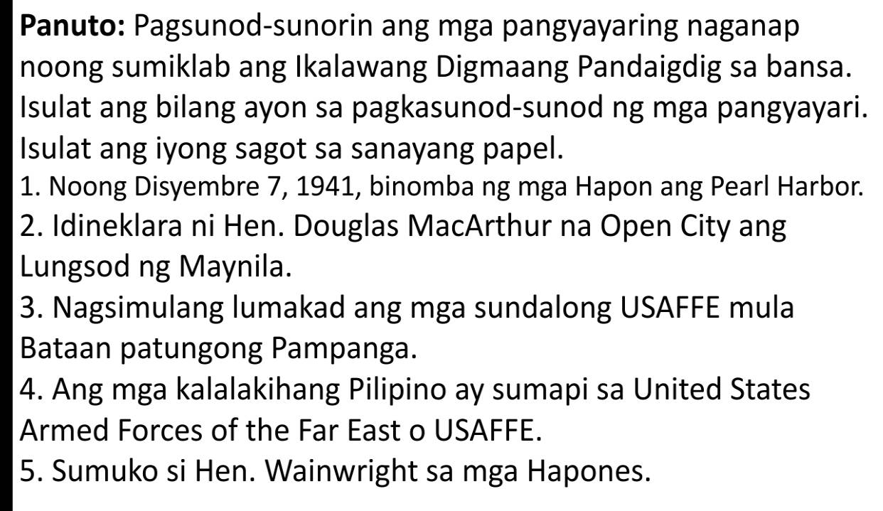 Panuto: Pagsunod-sunorin ang mga pangyayaring naganap 
noong sumiklab ang Ikalawang Digmaang Pandaigdig sa bansa. 
Isulat ang bilang ayon sa pagkasunod-sunod ng mga pangyayari. 
Isulat ang iyong sagot sa sanayang papel. 
1. Noong Disyembre 7, 1941, binomba ng mga Hapon ang Pearl Harbor. 
2. Idineklara ni Hen. Douglas MacArthur na Open City ang 
Lungsod ng Maynila. 
3. Nagsimulang lumakad ang mga sundalong USAFFE mula 
Bataan patungong Pampanga. 
4. Ang mga kalalakihang Pilipino ay sumapi sa United States 
Armed Forces of the Far East o USAFFE. 
5. Sumuko si Hen. Wainwright sa mga Hapones.