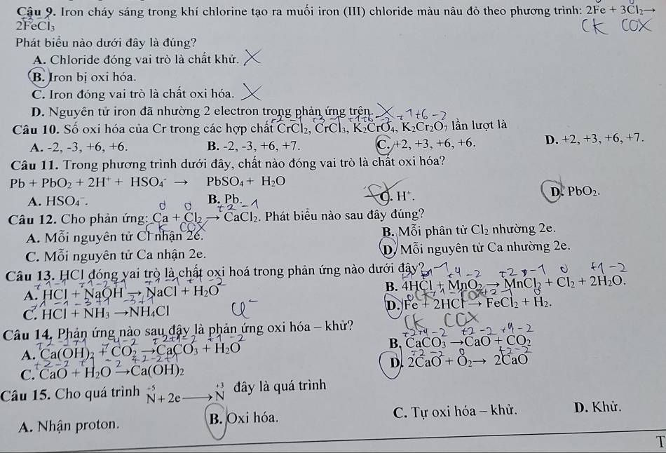 Cậu 9. Iron cháy sáng trong khí chlorine tạo ra muối iron (III) chloride màu nâu đỏ theo phương trình: 2Fe+3Cl_2
2FeCl₃
Phát biểu nào dưới đây là đúng?
A. Chloride đóng vai trò là chất khử.
B. Iron bị oxi hóa.
C. Iron đóng vai trò là chất oxi hóa.
D. Nguyên tử iron đã nhường 2 electron trong phản ứng trên.
Câu 10. Số oxi hóa của Cr trong các hợp chất CrCl_2, ,CrCl_3,K_2CrO_4,K_2Cr_2O_7 lần lượt là
A. -2, -3, +6, +6. B. -2, -3, +6.+7. C +2,+3,+6,+6. D. +2, +3, +6, +7.
Câu 11. Trong phương trình dưới đây, chất nào đóng vai trò là chất oxi hóa?
Pb+PbO_2+2H^++HSO_4^(-to PbSO_4)+H_2O
A. HSO_4^(-. d o Pb.
B.
0. H^+).
D. PbO_2.
Câu 12. Cho phản ứng: Ca+Cl_2to CaCl_2. Phát biểu nào sau đây đúng?
A. Mỗi nguyên tử C1 nhận 26. B. Mỗi phân tử Cl_2 nhường 2e.
C. Mỗi nguyên tử Ca nhận 2e. D  Mỗi nguyên tử Ca nhường 2e.
Câu 13. HCI đóng yai trò là chất oxi hoá trong phản ứng nào dưới đây
A. HCI+NaOH aCl+H_2O B. 4HCl+MnO_2to MnCl_2+Cl_2+2H_2O.
C. HCl+NH_3to NH_4Cl D. Fe+2HClto FeCl_2+H_2.
Câu 14, Phản ứng nào sau đậy là phản ứng oxi hóa - khử?
A. Ca(OH)_2 CO_2to CaCO_3+H_2O
B, CaCO_3to CaO+CO_2
D. 2CaO^-+O_2to 2CaO
C. CaO+H_2Oxrightarrow 2Ca(OH)_2
Câu 15. Cho quá trình N^(+5)+2eto N^(+3) đây là quá trình
A. Nhận proton. B. Oxi hóa. C. Tự oxi hóa - khử. D. Khử.
T