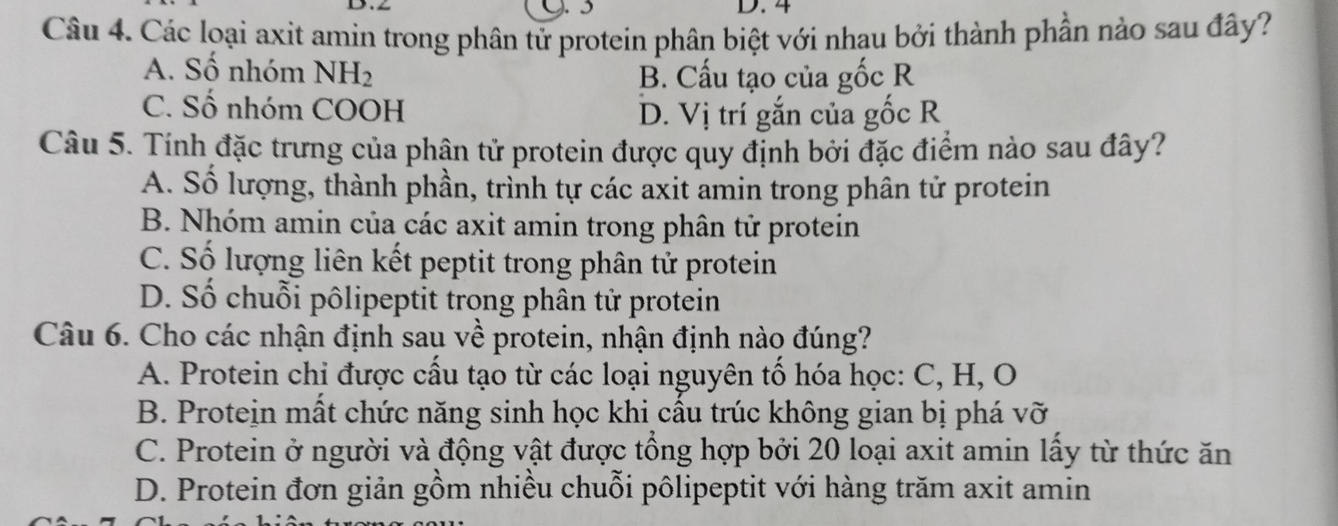 4
Câu 4. Các loại axit amin trong phân tử protein phân biệt với nhau bởi thành phần nào sau đây?
A. Số nhóm NH_2
B. Cấu tạo của gốc R
C. Số nhóm COOH
D. Vị trí gắn của gốc R
Câu 5. Tính đặc trưng của phân tử protein được quy định bởi đặc điểm nào sau đây?
A. Số lượng, thành phần, trình tự các axit amin trong phân tử protein
B. Nhóm amin của các axit amin trong phân tử protein
C. Số lượng liên kết peptit trong phân tử protein
D. Số chuỗi pôlipeptit trong phân tử protein
Câu 6. Cho các nhận định sau về protein, nhận định nào đúng?
A. Protein chi được cấu tạo từ các loại nguyên tổ hóa học: C, H, O
B. Protein mất chức năng sinh học khi cầu trúc không gian bị phá vỡ
C. Protein ở người và động vật được tổng hợp bởi 20 loại axit amin lấy từ thức ăn
D. Protein đơn giản gồm nhiều chuỗi pôlipeptit với hàng trăm axit amin