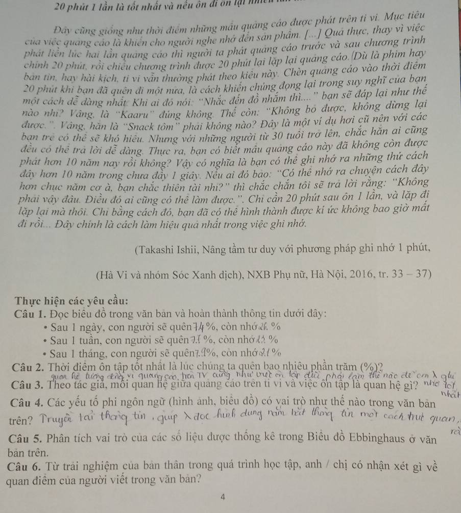 phút 1 lần là tốt nhất và nều ôn đi ôn lại nì
Đây cũng giống như thời điểm những mẫu quảng cáo được phát trên ti vi. Mục tiêu
của việc quang cáo là khiển cho người nghe nhớ đến sản phẩm. [...] Quá thực, thay vì việc
phát liền lúc hai lần quảng cáo thì người ta phát quảng cáo trước và sau chương trình
chính 20 phút, rồi chiều chương trình được 20 phút lại lặp lại quảng cáo.(Dù là phim hay
ban tin, hay hài kịch, tỉ vi vẫn thường phát theo kiêu này. Chèn quáng cáo vào thời điểm
20 phút khi bạn đã quên đi một nửa, là cách khiến chúng đọng lại trong suy nghĩ của bạn
một cách đễ dàng nhất Khi ai đó nói: “Nhắc đến đô nhăm thi....'' bạn sẽ đáp lại như thế
nào nhi? Vâng, là ''Kaaru'' đúng không. Thế còn: ''Không bó được, không dừng lại
được.''. Vâng, hăn là “Snack tôm' phái không nào? Đây là một ví dụ hơi cũ nên với các
ban trẻ có thể sẽ khó hiệu. Nhưng với những người từ 30 tuổi trở lên, chắc hăn ai cũng
đều có thể tra lời dễ dàng. Thực ra, ban có biết máu quang cáo này đã không còn được
phát hơn 10 năm nay rồi không? Vậy có nghĩa là bạn có thể ghi nhớ ra những thứ cách
đây hơn 10 năm trong chưa đẩy 1 giây. Nểu ai đó bao: “Có thể nhớ ra chuyện cách đây
hơn chục năm cơ à, bạn chắc thiên tài nhì?” thì chắc chắn tôi sẽ trả lời rằng: “Không
phải vậy đầu. Điều đó ai cũng có thể làm được.''. Chi cần 20 phút sau ôn 1 lần, và lặp đị
lặp lại mà thôi. Chi bằng cách đó, bạn đã có thể hình thành được kí ức không bao giờ mất
đi rồi... Đây chính là cách làm hiệu quả nhất trong việc ghi nhớ.
(Takashi Ishii, Nâng tầm tư duy với phương pháp ghi nhớ 1 phút,
(Hà Vi và nhóm Sóc Xanh dịch), NXB Phụ nữ, Hà Nội, 2016, tr. 33 - 37)
Thực hiện các yêu cầu:
Câu 1. Đọc biểu đồ trong văn bản và hoàn thành thông tin dưới đây:
Sau 1 ngày, con người sẽ quên74 %, còn nhớ & %
Sau 1 tuần, con người sẽ quên 7. %, còn nhớ 41 %
Sau 1 tháng, con người sẽ quên79%, còn nhớ %1 %
Câu 2. Thời điểm ôn tập tốt nhất là lúc chúng ta quên bao nhiêu phần trăm (%)?
Câu 3. Theo tác giả, môi quan hệ g cữa quảng cáo trên ti vi và việc ổn tập là quan hệ gì?
Câu 4. Các yếu tố phi ngôn ngữ (hình ảnh, biêu đồ) có vai trò như thế nào trong văn bản
trên?
Câu 5. Phân tích vai trò của các số liệu được thống kê trong Biêu đồ Ebbinghaus ở văn
bản trên.
Câu 6. Từ trải nghiệm của bản thân trong quá trình học tập, anh / chị có nhận xét gì về
quan điểm của người viết trong văn bản?
4