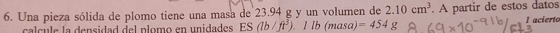 Una pieza sólida de plomo tiene una masa de 23.94 g y un volumen de 2.10cm^3. A partir de estos datos 
calcule la densidad del plomo en unidades ES (lb/ft^3).1lb(masa a =454g
1 acierto