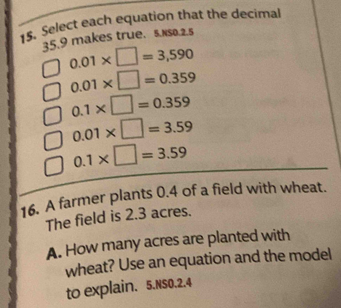 Select each equation that the decimal
35.9 makes true. 5.Nso. 2.5
0.01* □ =3,590
0.01* □ =0.359
0.1* □ =0.359
0.01* □ =3.59
0.1* □ =3.59
16. A farmer plants 0.4 of a field with wheat. 
The field is 2.3 acres. 
A. How many acres are planted with 
wheat? Use an equation and the model 
to explain. 5.NSO.2.4