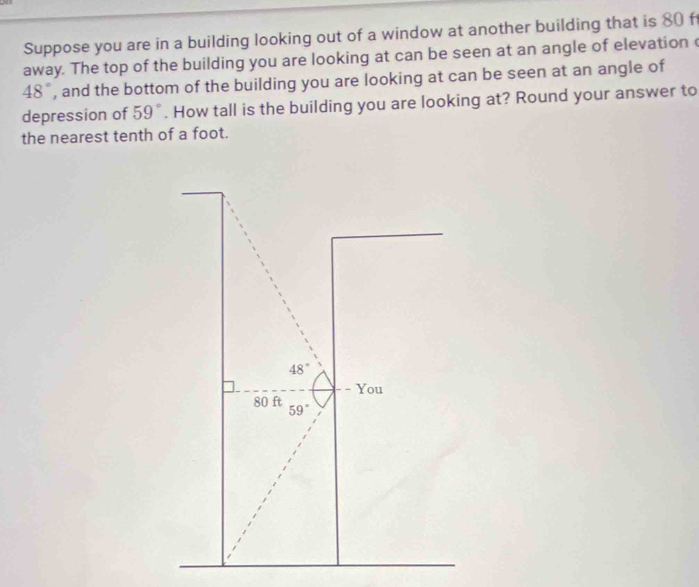 Suppose you are in a building looking out of a window at another building that is 80 f
away. The top of the building you are looking at can be seen at an angle of elevation c
48° , and the bottom of the building you are looking at can be seen at an angle of 
depression of 59°. How tall is the building you are looking at? Round your answer to 
the nearest tenth of a foot.
48°
- You
80 ft 59°