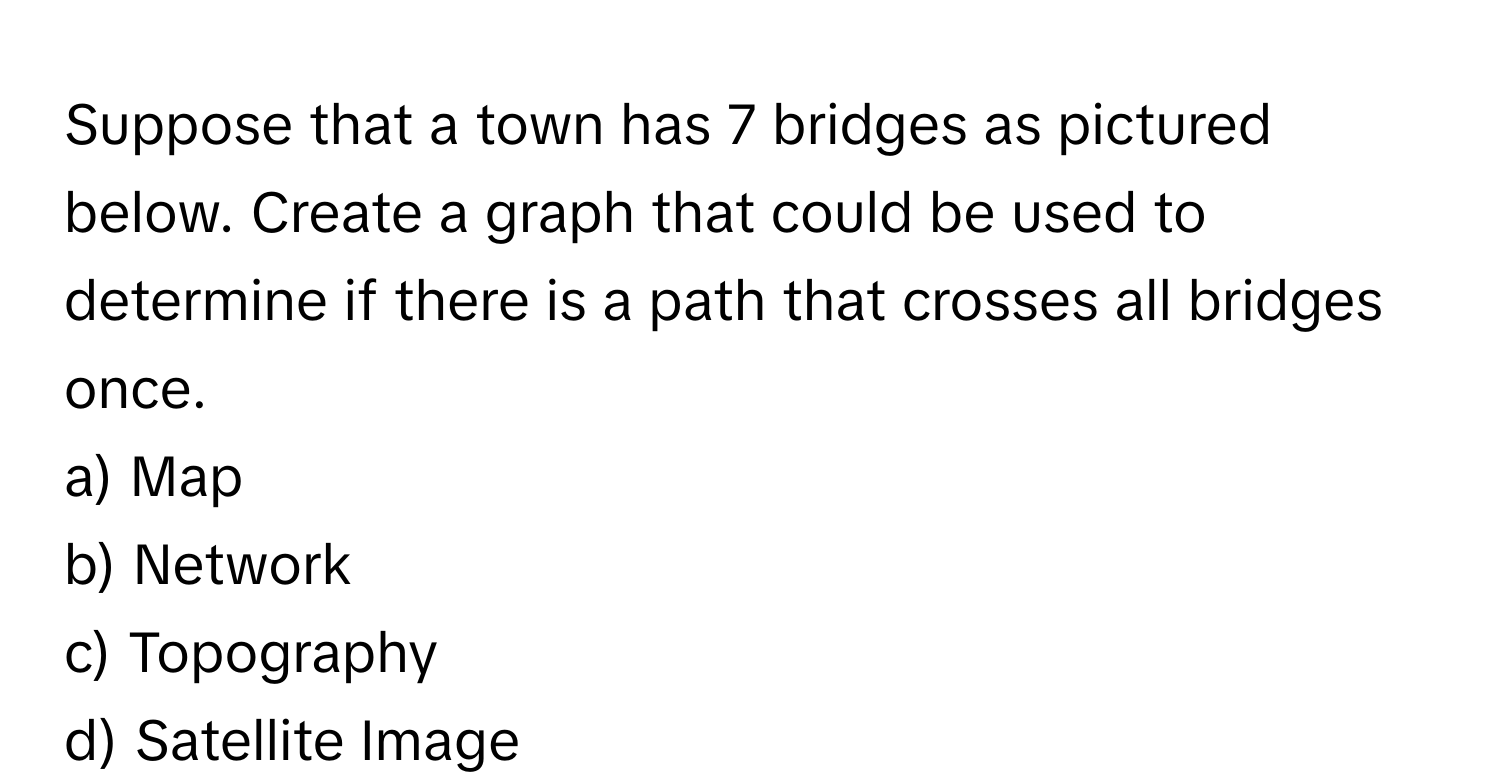 Suppose that a town has 7 bridges as pictured below. Create a graph that could be used to determine if there is a path that crosses all bridges once.

a) Map 
b) Network 
c) Topography 
d) Satellite Image