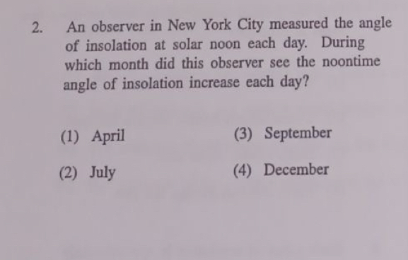 An observer in New York City measured the angle
of insolation at solar noon each day. During
which month did this observer see the noontime
angle of insolation increase each day?
(1) April (3) September
(2) July (4) December