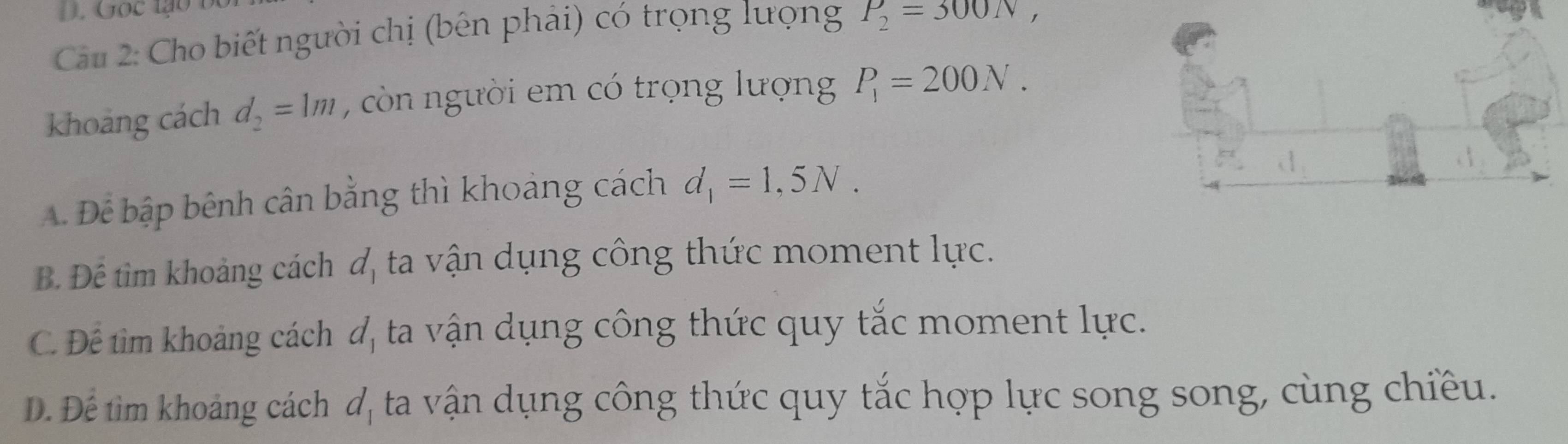 Cầu 2: Cho biết người chị (bên phải) có trọng lượng P_2=300N, 
khoảng cách d_2=1m , còn người em có trọng lượng P_1=200N.
A. Để bập bênh cân bằng thì khoảng cách d_1=1,5N.
B. Để tìm khoảng cách đ, ta vận dụng công thức moment lực.
C. Để tìm khoảng cách đ, ta vận dụng công thức quy tắc moment lực.
Đ. Để tìm khoảng cách dị ta vận dụng công thức quy tắc hợp lực song song, cùng chiều.