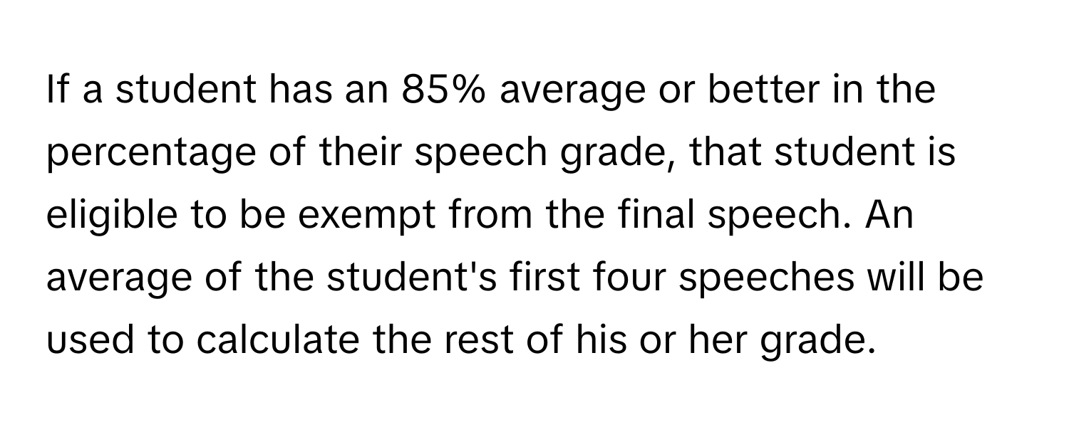 If a student has an 85% average or better in the percentage of their speech grade, that student is eligible to be exempt from the final speech. An average of the student's first four speeches will be used to calculate the rest of his or her grade.