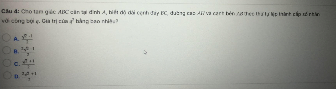 Cho tam giác ABC cân tại đinh A, biết độ dài cạnh đáy BC, đường cao AH và cạnh bên AB theo thứ tự lập thành cấp số nhân
với công bội q. Giá trị của q^2 bằng bao nhiêu?
A.  (sqrt(2)-1)/2 
B.  (2sqrt(2)-1)/2 
C.  (sqrt(2)+1)/2 
D.  (2sqrt(2)+1)/2 