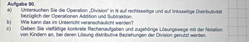 Aufgabe 90. 
a) Untersuchen Sie die Operation „Division" in N auf rechtsseitige und auf linksseitige Distributivität 
bezüglich der Operationen Addition und Subtraktion. 
b) Wie kann das im Unterricht veranschaulicht werden? 
c) Geben Sie vielfältige konkrete Rechenaufgaben und zugehörige Lösungswege mit der Notation 
von Kindern an, bei deren Lösung distributive Beziehungen der Division genutzt werden.