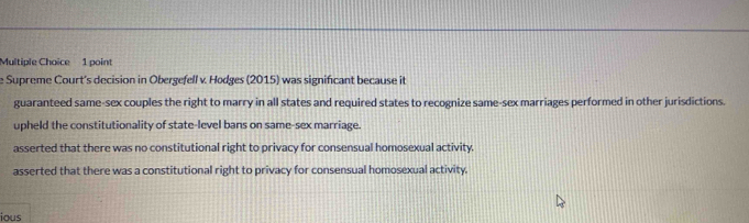 Supreme Court's decision in Obergefell v. Hodges (2015) was significant because it
guaranteed same-sex couples the right to marry in all states and required states to recognize same-sex marriages performed in other jurisdictions.
upheld the constitutionality of state-level bans on same-sex marriage.
asserted that there was no constitutional right to privacy for consensual homosexual activity.
asserted that there was a constitutional right to privacy for consensual homosexual activity.
ious