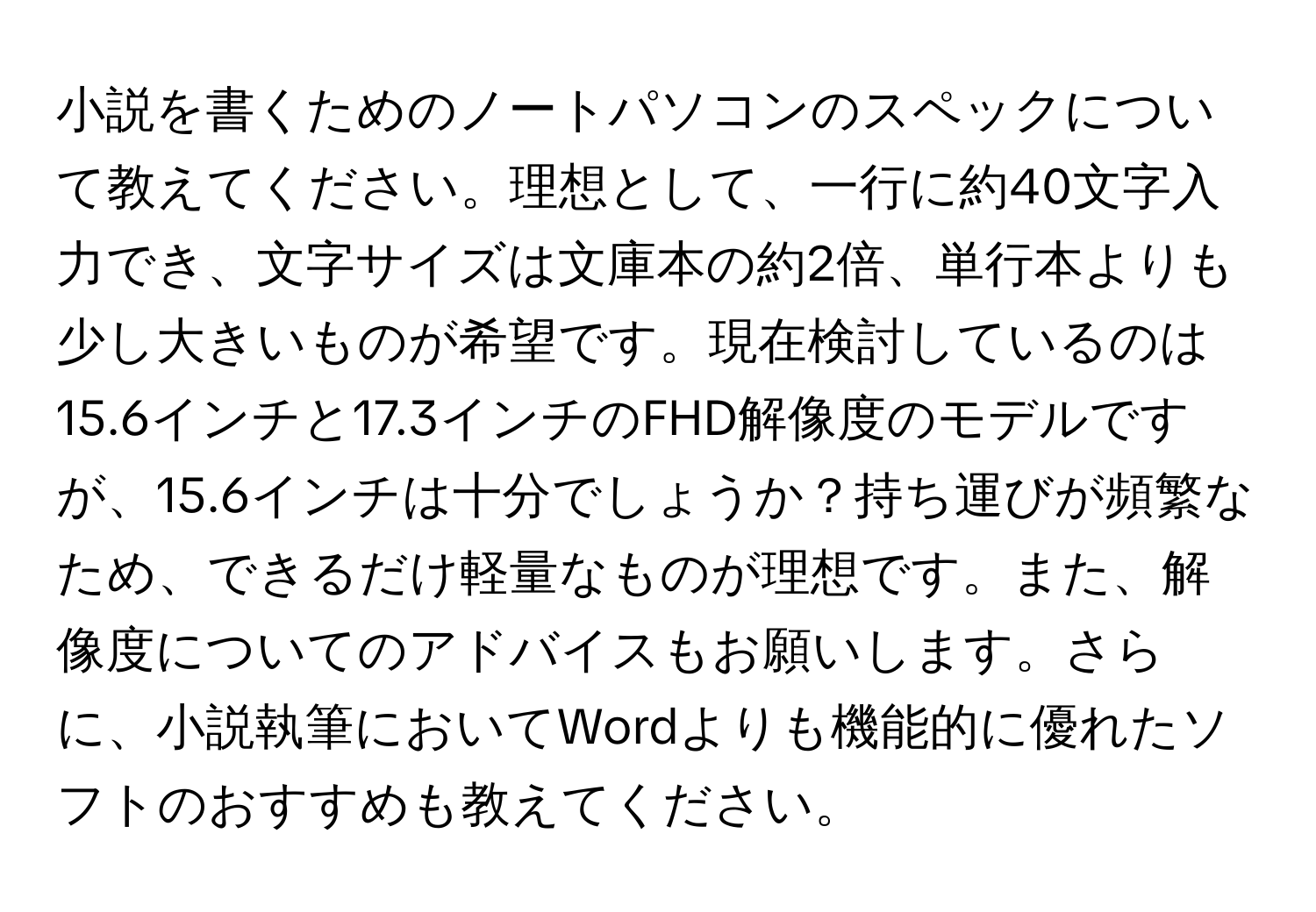 小説を書くためのノートパソコンのスペックについて教えてください。理想として、一行に約40文字入力でき、文字サイズは文庫本の約2倍、単行本よりも少し大きいものが希望です。現在検討しているのは15.6インチと17.3インチのFHD解像度のモデルですが、15.6インチは十分でしょうか？持ち運びが頻繁なため、できるだけ軽量なものが理想です。また、解像度についてのアドバイスもお願いします。さらに、小説執筆においてWordよりも機能的に優れたソフトのおすすめも教えてください。