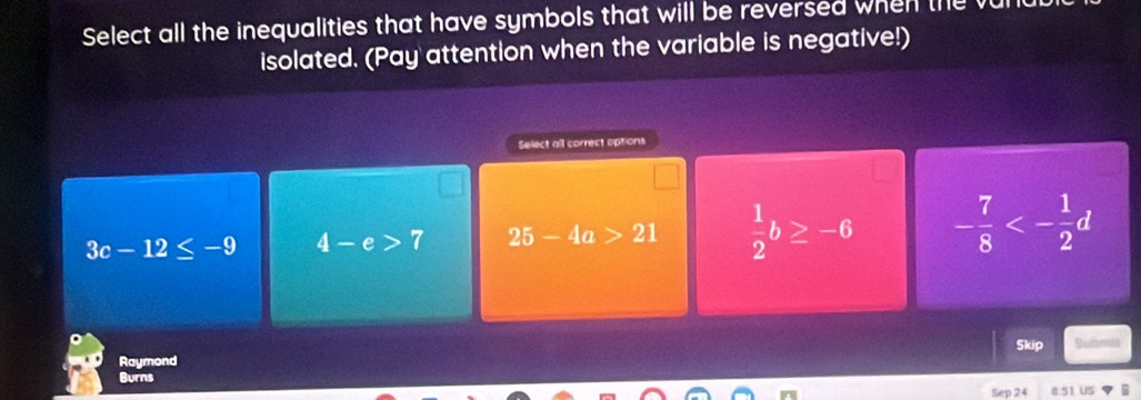 Select all the inequalities that have symbols that will be reversed when the
isolated. (Pay attention when the variable is negative!)
Select all correct options
3c-12≤ -9 4-e>7 25-4a>21  1/2 b≥ -6 - 7/8 <- 1/2 d
Raymond Skip Submil
Burns
Sep 24 0:51 US