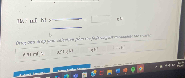 19. 7 mL Ni × _  =□ g Ni
Drag and drop your selection from the following list to complete the answer:
8.91 mL Ni 8.91 g Ni 1 g Ni 1 mL Ni
r
Suhmit Anewor Pataé Entira Graua 3 mora araun attamnte remsinion
823 PM