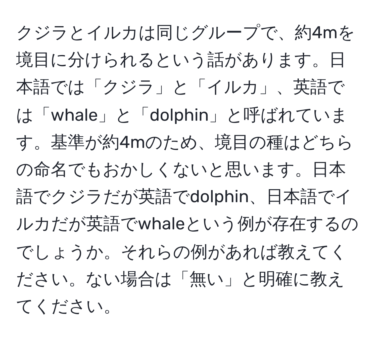 クジラとイルカは同じグループで、約4mを境目に分けられるという話があります。日本語では「クジラ」と「イルカ」、英語では「whale」と「dolphin」と呼ばれています。基準が約4mのため、境目の種はどちらの命名でもおかしくないと思います。日本語でクジラだが英語でdolphin、日本語でイルカだが英語でwhaleという例が存在するのでしょうか。それらの例があれば教えてください。ない場合は「無い」と明確に教えてください。