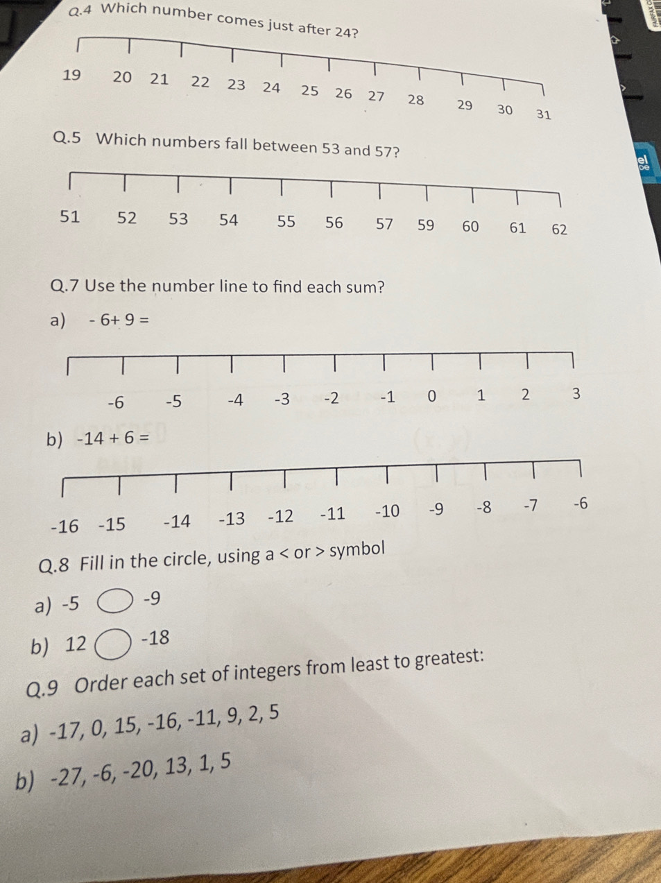 Which number com 
Q.5 Which numbers fall between 53 and 57? 
Q.7 Use the number line to find each sum? 
a) -6+9=
b) -14+6=
Q.8 Fill in the circle, using a or > symbol 
a) -5 -9
b) 12 ) -18
Q.9 Order each set of integers from least to greatest: 
a) -17, 0, 15, -16, -11, 9, 2, 5
b) -27, -6, -20, 13, 1, 5