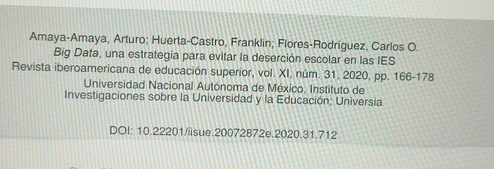 Amaya-Amaya, Arturo; Huerta-Castro, Franklin; Flores-Rodríguez, Carlos O. 
Big Data, una estrategia para evitar la deserción escolar en las IES 
Revista iberoamericana de educación superior, vol. XI, núm. 31, 2020, pp. 166-178
Universidad Nacional Autónoma de México, Instituto de 
Investigaciones sobre la Universidad y la Educación; Universia 
DOI: 10.22201/iisue.20072872e.2020.31.712