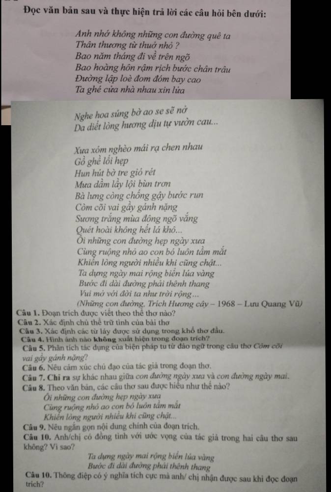 Đọc văn bản sau và thực hiện trả lời các câu hỏi bên dưới:
Anh nhớ không những con đường quê ta
Thân thương từ thuở nhỏ ?
Bao năm tháng đi về trên ngõ
Bao hoàng hôn rậm rịch bước chân trâu
Đường lập loè đom đóm bay cao
Ta ghé cửa nhà nhau xin lửa
Nghe hoa súng bở ao se sẽ nở
Da diết lòng hương địu tự vườn cau...
Xua xóm nghèo mái rạ chen nhau
Gồ ghề lối hẹp
Hun hút bờ tre gió rét
Mưa dầm lầy lội bùn trơn
Bà lưng còng chống gậy bước run
Còm cõi vai gầy gánh nặng
Sương trắng mùa đông ngõ vắng
Quết hoài không hết lá khô...
Ôi những con đường hẹp ngày xưa
Cùng ruộng nhỏ ao con bỏ luôn tầm mắt
Khiển lòng người nhiều khi cũng chật...
Ta dựng ngày mai rộng biển lúa vàng
Bước đi dài đưởng phải thênh thang
Vui mở với đời ta như trời rộng ...
(Những con đường, Trích Hương cây - 1968 - Lưu Quang Vũ)
Câu 1. Đoạn trích được viết theo thể thơ nào?
Câu 2. Xác định chủ thể trữ tình của bài thơ
Cầu 3. Xác định các từ láy được sử dụng trong khổ thơ đầu.
Câu 4. Hình ảnh nào không xuất hiện trong đoạn trích?
Câu 5. Phân tích tác dụng của biện pháp tu từ đảo ngữ trong câu thơ Côm cối
vai gảy gánh nặng?
Câu 6. Nêu cảm xúc chủ đạo của tác giả trong đoạn thơ.
Câu 7. Chỉ ra sự khác nhau giữa con đường ngày xưa và con đường ngày mai.
Câu 8. Theo văn bản, các câu thơ sau được hiều như thể nào?
i những con đường hẹp ngày xưa
Cùng ruộng nhỏ ao con bó luồn tầm mắt
Khiến lòng người nhiều khi cũng chật...
Câu 9. Nêu ngắn gọn nội dung chính của đoạn trích.
Câu 10. Anh/chị có đồng tình với ước vọng của tác giả trong hai câu thơ sau
không? Vì sao?
Ta dựng ngày mai rộng biến lúa vàng
Bước đi dài đường phái thênh thang
Câu 10. Thông điệp có ý nghĩa tích cực mà anh/ chị nhận được sau khi đọc đoạn
trich?