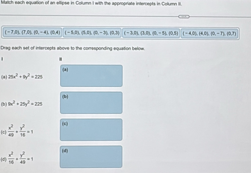 Match each equation of an ellipse in Column I with the appropriate intercepts in Column II.
(-7,0),(7,0),(0,-4),(0,4) (-5,0),(5,0),(0,-3), (0,3) (-3,0),(3,0),(0,-5),(0,5) (-4,0),(4,0),(0,-7), (0,7)
Drag each set of intercepts above to the corresponding equation below.
(a)
(a) 25x^2+9y^2=225
(b)
(b) 9x^2+25y^2=225
(c)  x^2/49 + y^2/16 =1
(c)
(d)  x^2/16 + y^2/49 =1
(d)